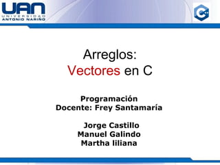 Arreglos:
Vectores en C
Programación
Docente: Frey Santamaría
Jorge Castillo
Manuel Galindo
Martha liliana
 