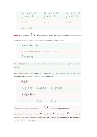 Base T r e s v e c t o r e s , y c o n d i s t i n t a d i r e c c i ó n f o r m a n u n a b a s e , p o r q u e c u a l q u i e r
v e c t o r d e l e s p a c i o s e p u e d e p o n e r c o m o c o m b i n a c i ó n l i n e a l d e e l l o s .
L a s c o o r d e n a d a s d e l v e c t o r r e s p e c t o a l a b a s e s o n :
B a s e o r t o g o n a l U n a b a s e e s o r t o g o n a l s i l o s v e c t o r e s d e l a b a s e s o n p e r p e n d i c u l a r e s
e n t r e s í .
B a s e o r t o n o r m a l U n a b a s e e s o r t o n o r m a l s i l o s v e c t o r e s d e l a b a s e s o n
p e r p e n d i c u l a r e s e n t r e s í , y a d e m á s t i e n e n m ó d u l o 1 .
E s t a b a s e f o r m a d a p o r l o s v e c t o r e s , y s e d e n o m i n a b a s e c a n ó n i c a .
E j e m p l o s 1 . D a d o s l o s v e c t o r e s = ( 1 , 2 , 3 ) , = ( 2 , 1 , 0 ) y = ( − 1 , − 1 , 0 ) ,
d e m o s t r a r q u e d i c h o s v e c t o r e s f o r m a n u n a b a s e y c a l c u l a l a s c o o r d e n a d a s d e l v e c t o r ( 1 ,
− 1 , 0 ) r e s p e c t o d e d i c h a b a s e .
 