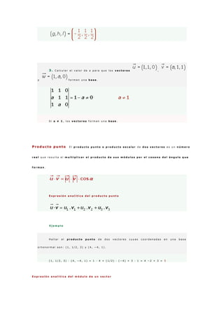 3 . C a l c u l a r e l v a l o r d e a p a r a q u e l o s v e c t o r e s ,
y f o r m e n u n a b a s e .
S i a ≠ 1 , l o s v e c t o r e s f o r m a n u n a b a s e .
Producto punto E l p r o d u c t o p u n t o o p r o d u c t o e s c a l a r d e d o s v e c t o r e s e s u n n ú m e r o
r e a l q u e r e s u l t a a l m u l t i p l i c a r e l p r o d u c t o d e s u s m ó d u l o s p o r e l c o s e n o d e l á n g u l o q u e
f o r m a n .
E x p r e s i ó n a n a l í t i c a d e l p r o d u c t o p u n t o
E j e m p l o
H a l l a r e l p r o d u c t o p u n t o d e d o s v e c t o r e s c u y a s c o o r d e n a d a s e n u n a b a s e
o r t o n o r m a l s o n : ( 1 , 1 / 2 , 3 ) y ( 4 , − 4 , 1 ) .
( 1 , 1 / 2 , 3 ) · ( 4 , − 4 , 1 ) = 1 · 4 + ( 1 / 2 ) · ( − 4 ) + 3 · 1 = 4 − 2 + 3 = 5
E x p r e s i ó n a n a l í t i c a d e l m ó d u l o d e u n v e c t o r
 