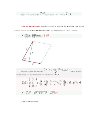 E l p r o d u c t o v e c t o r i a l d e e s o r t o g o n a l a l o s v e c t o r e s y .
Á r e a d e l p a r a l e l o g r a m o G e o m é t r i c a m e n t e , e l m ó d u l o d e l p r o d u c t o c r u z d e d o s
v e c t o r e s c o i n c i d e c o n e l á r e a d e l p a r a l e l o g r a m o q u e t i e n e p o r l a d o s a e s o s v e c t o r e s .
E j e m p l o . D a d o s l o s v e c t o r e s y , h a l l a r e l á r e a
d e l p a r a l e l o g r a m o q u e t i e n e p o r l a d o s l o s v e c t o r e s y ·
Á r e a d e u n t r i á n g u l o
 