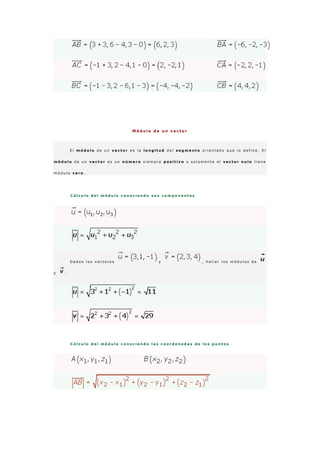 M ó d u l o d e u n v e c t o r
E l m ó d u l o d e u n v e c t o r e s l a l o n g i t u d d e l s e g m e n t o o r i e n t a d o q u e l o d e f i n e . E l
m ó d u l o d e u n v e c t o r e s u n n ú m e r o s i e m p r e p o s i t i v o y s o l a m e n t e e l v e c t o r n u l o t i e n e
m ó d u l o c e r o .
C á l c u l o d e l m ó d u l o c o n o c i e n d o s u s c o m p o n e n t e s
D a d o s l o s v e c t o r e s y , h a l l a r l o s m ó d u l o s d e
y ·
C á l c u l o d e l m ó d u l o c o n o c i e n d o l a s c o o r d e n a d a s d e l o s p u n t o s
 