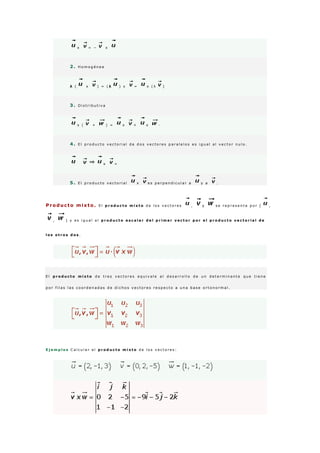 x = − x
2 . H o m o g é n e a
λ ( x ) = ( λ ) x = x ( λ )
3 . D i s t r i b u t i v a
x ( + ) = x + x ·
4 . E l p r o d u c t o v e c t o r i a l d e d o s v e c t o r e s p a r a l e l o s e s i g u a l a l v e c t o r n u l o .
x =
5 . E l p r o d u c t o v e c t o r i a l x e s p e r p e n d i c u l a r a y a .
Producto mixto . E l p r o d u c t o m i x t o d e l o s v e c t o r e s , y s e r e p r e s e n t a p o r [ ,
, ] y e s i g u a l a l p r o d u c t o e s c a l a r d e l p r i m e r v e c t o r p o r e l p r o d u c t o v e c t o r i a l d e
l o s o t r o s d o s .
E l p r o d u c t o m i x t o d e t r e s v e c t o r e s e q u i v a l e a l d e s a r r o l l o d e u n d e t e r m i n a n t e q u e t i e n e
p o r f i l a s l a s c o o r d e n a d a s d e d i c h o s v e c t o r e s r e s p e c t o a u n a b a s e o r t o n o r m a l .
E j e m p l o s C a l c u l a r e l p r o d u c t o m i x t o d e l o s v e c t o r e s :
 