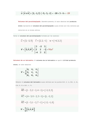 V o l u m e n d e l p a r a l e l e p í p e d o . G e o m é t r i c a m e n t e , e l v a l o r a b s o l u t o d e l p r o d u c t o
m i x t o r e p r e s e n t a e l v o l u m e n d e l p a r a l e l e p í p e d o c u y a s a r i s t a s s o n t r e s v e c t o r e s q u e
c o n c u r r e n e n u n m i s m o v é r t i c e .
H a l l a r e l v o l u m e n d e l p a r a l e l e p í p e d o f o r m a d o p o r l o s v e c t o r e s :
V o l u m e n d e u n t e t r a e d r o . E l v o l u m e n d e u n t e t r a e d r o e s i g u a l a 1 / 6 d e l p r o d u c t o
m i x t o , e n v a l o r a b s o l u t o .
O b t e n e r e l v o l u m e n d e l t e t r a e d r o c u y o s v é r t i c e s s o n l o s p u n t o s A ( 3 , 2 , 1 ) , B ( 1 , 2 , 4 ) ,
C ( 4 , 0 , 3 ) y D ( 1 , 1 , 7 ) .
 