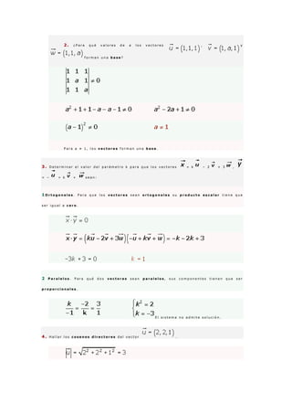 2 . ¿ P a r a q u é v a l o r e s d e a l o s v e c t o r e s , y
f o r m a n u n a b a s e ?
P a r a a ≠ 1 , l o s v e c t o r e s f o r m a n u n a b a s e .
3 . D e t e r m i n a r e l v a l o r d e l p a r á m e t r o k p a r a q u e l o s v e c t o r e s = k − 2 + 3 ,
= − + k + s e a n :
1 O r t o g o n a l e s . P a r a q u e l o s v e c t o r e s s e a n o r t o g o n a l e s s u p r o d u c t o e s c a l a r t i e n e q u e
s e r i g u a l a c e r o .
2 P a r a l e l o s . P a r a q u é d o s v e c t o r e s s e a n p a r a l e l o s , s u s c o m p o n e n t e s t i e n e n q u e s e r
p r o p o r c i o n a l e s .
E l s i s t e m a n o a d m i t e s o l u c i ó n .
4 . H a l l a r l o s c o s e n o s d i r e c t o r e s d e l v e c t o r .
 