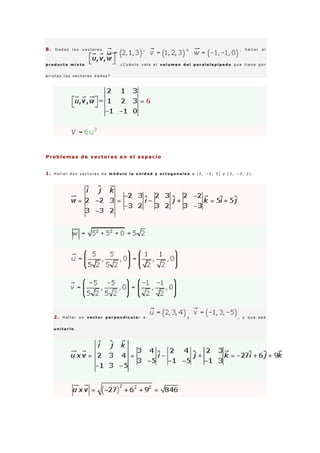 8 . D a d o s l o s v e c t o r e s , y , h a l l a r e l
p r o d u c t o m i x t o . ¿ C u á n t o v a l e e l v o l u m e n d e l p a r a l e l e p í p e d o q u e t i e n e p o r
a r i s t a s l o s v e c t o r e s d a d o s ?
Problemas de vectores en el espacio
1 . H a l l a r d o s v e c t o r e s d e m ó d u l o l a u n i d a d y o r t o g o n a l e s a ( 2 , − 2 , 3 ) y ( 3 , − 3 , 2 ) .
2 . H a l l a r u n v e c t o r p e r p e n d i c u l a r a y , y q u e s e a
u n i t a r i o .
 