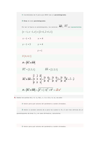 1 C o o r d e n a d a s d e D p a r a q u e A B C D s e a u n p a r a l e l o g r a m o .
2 Á r e a d e e s t e p a r a l e l o g r a m o .
P o r s e r l a f i g u r a u n p a r a l e l o g r a m o , l o s v e c t o r e s y s o n e q u i p o l e n t e s .
5 . D a d o s l o s p u n t o s A ( 1 , 0 , 1 ) , B ( 1 , 1 , 1 ) y C ( 1 , 6 , a ) , s e p i d e :
1 H a l l a r p a r a q u é v a l o r e s d e l p a r á m e t r o a e s t á n a l i n e a d o s .
2 H a l l a r s i e x i s t e n v a l o r e s d e a p a r a l o s c u a l e s A , B y C s o n t r e s v é r t i c e s d e u n
p a r a l e l o g r a m o d e á r e a 3 y , e n c a s o a f i r m a t i v o , c a l c u l a r l o s .
1 H a l l a r p a r a q u é v a l o r e s d e l p a r á m e t r o a e s t á n a l i n e a d o s .
 