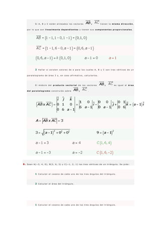 S i A , B y C e s t á n a l i n e a d o s l o s v e c t o r e s y t i e n e n l a m i s m a d i r e c c i ó n ,
p o r l o q u e s o n l i n e a l m e n t e d e p e n d i e n t e s y t i e n e n s u s c o m p o n e n t e s p r o p o r c i o n a l e s .
2 H a l l a r s i e x i s t e n v a l o r e s d e a p a r a l o s c u a l e s A , B y C s o n t r e s v é r t i c e s d e u n
p a r a l e l o g r a m o d e á r e a 3 y , e n c a s o a f i r m a t i v o , c a l c u l a r l o s .
E l m ó d u l o d e l p r o d u c t o v e c t o r i a l d e l o s v e c t o r e s y e s i g u a l a l á r e a
d e l p a r a l e l o g r a m o c o n s t r u i d o s o b r e y .
6 . S e a n A ( − 3 , 4 , 0 ) , B ( 3 , 6 , 3 ) y C ( − 1 , 2 , 1 ) l o s t r e s v é r t i c e s d e u n t r i á n g u l o . S e p i d e :
1 C a l c u l a r e l c o s e n o d e c a d a u n o d e l o s t r e s á n g u l o s d e l t r i á n g u l o .
2 C a l c u l a r e l á r e a d e l t r i á n g u l o .
1 C a l c u l a r e l c o s e n o d e c a d a u n o d e l o s t r e s á n g u l o s d e l t r i á n g u l o .
 