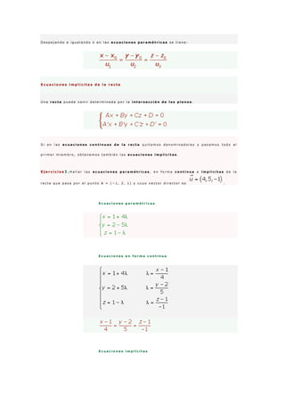 D e s p e j a n d o e i g u a l a n d o λ e n l a s e c u a c i o n e s p a r a m é t r i c a s s e t i e n e :
E c u a c i o n e s i m p l í c i t a s d e l a r e c t a
U n a r e c t a p u e d e v e n i r d e t e r m i n a d a p o r l a i n t e r s e c c i ó n d e l o s p l a n o s .
S i e n l a s e c u a c i o n e s c o n t i n u a s d e l a r e c t a q u i t a m o s d e n o m i n a d o r e s y p a s a m o s t o d o a l
p r i m e r m i e m b r o , o b t e n e m o s t a m b i é n l a s e c u a c i o n e s i m p l í c i t a s .
E j e r c i c i o s 1 .H a l l a r l a s e c u a c i o n e s p a r a m é t r i c a s , e n f o r m a c o n t i n u a e i m p l í c i t a s d e l a
r e c t a q u e p a s a p o r e l p u n t o A = ( − 1 , 2 , 1 ) y c u y o v e c t o r d i r e c t o r e s .
E c u a c i o n e s p a r a m é t r i c a s
E c u a c i o n e s e n f o r m a c o n t i n u a
E c u a c i o n e s i m p l í c i t a s
 