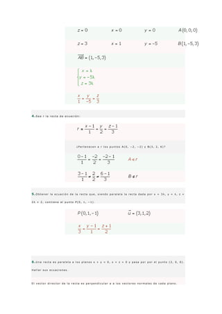 4 .S e a r l a r e c t a d e e c u a c i ó n :
¿ P e r t e n e c e n a r l o s p u n t o s A ( 0 , − 2 , − 2 ) y B ( 3 , 2 , 6 ) ?
5 .O b t e n e r l a e c u a c i ó n d e l a r e c t a q u e , s i e n d o p a r a l e l a l a r e c t a d a d a p o r x = 3 λ , y = λ , z =
2 λ + 2 , c o n t i e n e a l p u n t o P ( 0 , 1 , − 1 ) .
6 .U n a r e c t a e s p a r a l e l a a l o s p l a n o s x + y = 0 , x + z = 0 y p a s a p o r p o r e l p u n t o ( 2 , 0 , 0 ) .
H a l l a r s u s e c u a c i o n e s .
E l v e c t o r d i r e c t o r d e l a r e c t a e s p e r p e n d i c u l a r a a l o s v e c t o r e s n o r m a l e s d e c a d a p l a n o .
 
