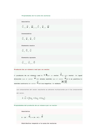 P r o p i e d a d e s d e l a s u m a d e v e c t o r e s
A s o c i a t i v a
+ ( + ) = ( + ) +
C o n m u t a t i v a
+ = +
E l e m e n t o n e u t r o
+ =
E l e m e n t o o p u e s t o
+ ( − ) =
P r o d u c t o d e u n n ú m e r o r e a l p o r u n v e c t o r
E l p r o d u c t o d e u n n ú m e r o r e a l k p o r u n v e c t o r e s o t r o v e c t o r : D e i g u a l
d i r e c c i ó n q u e e l v e c t o r . D e l m i s m o s e n t i d o q u e e l v e c t o r s i k e s p o s i t i v o . D e
s e n t i d o c o n t r a r i o d e l v e c t o r s i k e s n e g a t i v o . D e m ó d u l o
L a s c o m p o n e n t e s d e l v e c t o r r e s u l t a n t e s e o b t i e n e n m u l t i p l i c a n d o p o r K l a s c o m p o n e n t e s
d e l v e c t o r .
P r o p i e d a d e s d e l p r o d u c t o d e u n n ú m e r o p o r u n v e c t o r
A s o c i a t i v a
k · ( k ' · ) = ( k · k ' ) ·
D i s t r i b u t i v a r e s p e c t o a l a s u m a d e v e c t o r e s
 