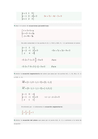 4 .S e a π e l p l a n o d e e c u a c i o n e s p a r a m é t r i c a s :
S e p i d e c o m p r o b a r s i l o s p u n t o s A ( 2 , 1 , 9 / 2 ) y B ( 0 , 9 , − 1 ) p e r t e n e c e n a l p l a n o .
5 .H a l l a r l a e c u a c i ó n s e g m e n t a r i a d e l p l a n o q u e p a s a p o r l o s p u n t o s A ( 1 , 1 , 0 ) , B ( 1 , 0 , 1 )
y C ( 0 , 1 , 1 ) .
D i v i d i e n d o p o r − 2 o b t e n e m o s l a e c u a c i ó n s e g m e n t a r i a :
6 .H a l l a r l a e c u a c i ó n d e l p l a n o q u e p a s a p o r e l p u n t o A ( 2 , 0 , 1 ) y c o n t i e n e a l a r e c t a d e
e c u a c i ó n :
 