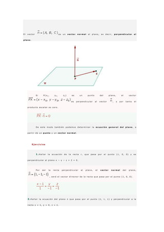 E l v e c t o r e s u n v e c t o r n o r m a l a l p l a n o , e s d e c i r , p e r p e n d i c u l a r a l
p l a n o .
S i P ( x 0 , y 0 , z 0 ) e s u n p u n t o d e l p l a n o , e l v e c t o r
e s p e r p e n d i c u l a r a l v e c t o r , y p o r t a n t o e l
p r o d u c t o e s c a l a r e s c e r o .
D e e s t e m o d o t a m b i é n p o d e m o s d e t e r m i n a r l a e c u a c i ó n g e n e r a l d e l p l a n o , a
p a r t i r d e u n p u n t o y u n v e c t o r n o r m a l .
E j e r c i c i o s
1 .H a l l a r l a e c u a c i ó n d e l a r e c t a r , q u e p a s a p o r e l p u n t o ( 1 , 0 , 0 ) y e s
p e r p e n d i c u l a r a l p l a n o x − y − z + 2 = 0 .
P o r s e r l a r e c t a p e r p e n d i c u l a r a l p l a n o , e l v e c t o r n o r m a l d e l p l a n o ,
, s e r á e l v e c t o r d i r e c t o r d e l a r e c t a q u e p a s a p o r e l p u n t o ( 1 , 0 , 0 ) .
2 .H a l l a r l a e c u a c i ó n d e l p l a n o π q u e p a s a p o r e l p u n t o ( 1 , 1 , 1 ) y p e r p e n d i c u l a r a l a
r e c t a x = λ , y = 0 , z = λ .
 