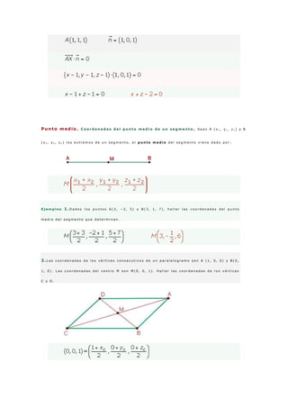 Punto medio . C o o r d e n a d a s d e l p u n t o m e d i o d e u n s e g m e n t o . S e a n A ( x 1 , y 1 , z 1 ) y B
( x 2 , y 2 , z 2 ) l o s e x t r e m o s d e u n s e g m e n t o , e l p u n t o m e d i o d e l s e g m e n t o v i e n e d a d o p o r :
E j e m p l o s 1 .D a d o s l o s p u n t o s A ( 3 , − 2 , 5 ) y B ( 3 , 1 , 7 ) , h a l l a r l a s c o o r d e n a d a s d e l p u n t o
m e d i o d e l s e g m e n t o q u e d e t e r m i n a n .
2 .L a s c o o r d e n a d a s d e l o s v é r t i c e s c o n s e c u t i v o s d e u n p a r a l e l o g r a m o s o n A ( 1 , 0 , 0 ) y B ( 0 ,
1 , 0 ) . L a s c o o r d e n a d a s d e l c e n t r o M s o n M ( 0 , 0 , 1 ) . H a l l a r l a s c o o r d e n a d a s d e l o s v é r t i c e s
C y D .
 