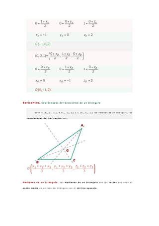 Baricentro . C o o r d e n a d a s d e l b a r i c e n t r o d e u n t r i á n g u l o
S e a n A ( x 1 , y 1 , z 1 ) , B ( x 2 , y 2 , z 2 ) y C ( x 3 , y 3 , z 3 ) l o s v é r t i c e s d e u n t r i á n g u l o , l a s
c o o r d e n a d a s d e l b a r i c e n t r o s o n :
M e d i a n a s d e u n t r i á n g u l o . L a s m e d i a n a s d e u n t r i á n g u l o s o n l a s r e c t a s q u e u n e n e l
p u n t o m e d i o d e u n l a d o d e l t r i á n g u l o c o n e l v é r t i c e o p u e s t o .
 