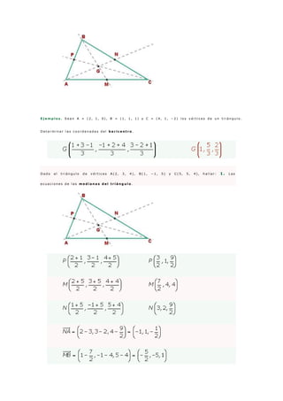 E j e m p l o s . S e a n A = ( 2 , 1 , 0 ) , B = ( 1 , 1 , 1 ) y C = ( 4 , 1 , − 2 ) l o s v é r t i c e s d e u n t r i á n g u l o .
D e t e r m i n a r l a s c o o r d e n a d a s d e l b a r i c e n t r o .
D a d o e l t r i á n g u l o d e v é r t i c e s A ( 2 , 3 , 4 ) , B ( 1 , − 1 , 5 ) y C ( 5 , 5 , 4 ) , h a l l a r : 1 . L a s
e c u a c i o n e s d e l a s m e d i a n a s d e l t r i á n g u l o .
 