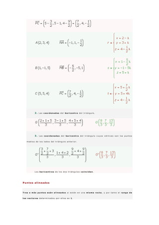 2 . L a s c o o r d e n a d a s d e l b a r i c e n t r o d e l t r i á n g u l o .
3 . L a s c o o r d e n a d a s d e l b a r i c e n t r o d e l t r i á n g u l o c u y o s v é r t i c e s s o n l o s p u n t o s
m e d i o s d e l o s l a d o s d e l t r i á n g u l o a n t e r i o r .
L o s b a r i c e n t r o s d e l o s d o s t r i á n g u l o s c o i n c i d e n .
Puntos alineados
T r e s o m á s p u n t o s e s á n a l i n e a d o s s i e s t á n e n u n a m i s m a r e c t a , y p o r t a n t o e l r a n g o d e
l o s v e c t o r e s d e t e r m i n a d o s p o r e l l o s e s 1 .
 