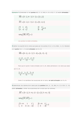 E j e m p l o s 1 .C o m p r o b a r s i l o s p u n t o s A ( 2 , 3 , 1 ) , B ( 5 , 4 , 3 ) y C ( 2 , 1 , 2 ) e s t á n a l i n e a d o s .
L o s p u n t o s n o e s t á n a l i n e a d o s .
2 .H a l l a r l a e c u a c i ó n d e l a r e c t a q u e p a s a p o r l o s p u n t o s A ( 2 , 3 , 4 ) y B ( 8 , − 2 , 3 ) . E s t u d i a r
s i e l p u n t o C ( 2 , 1 , 3 ) e s t á a l i n e a d o c o n A y B .
P a r a q u e e l p u n t o C e s t e a l i n e a d o c o n A y B , d e b e p e r t e n e c e r a l a r e c t a q u e p a s a
p o r A y B .
C o m o C n o s a t i s f a c e l a s e c u a c i o n e s d e l a r e c t a , n o e s t á a l i n e a d o c o n A y B .
3 .D e t e r m i n a r l o s v a l o r e s d e m p a r a q u e l o s p u n t o s A ( m , 2 , − 3 ) , B ( 2 , m , 1 ) y C ( 5 , 3 , − 2 )
e s t é n a l i n e a d o s y h a l l a r l a s e c u a c i o n e s d e l a r e c t a q u e l o s c o n t i e n e .
·
 