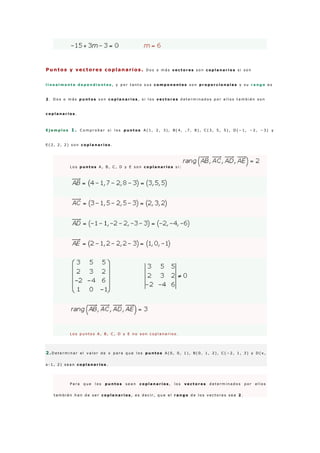 Puntos y vectores coplanarios . D o s o m á s v e c t o r e s s o n c o p l a n a r i o s s i s o n
l i n e a l m e n t e d e p e n d i e n t e s , y p o r t a n t o s u s c o m p o n e n t e s s o n p r o p o r c i o n a l e s y s u r a n g o e s
2 . D o s o m á s p u n t o s s o n c o p l a n a r i o s , s i l o s v e c t o r e s d e t e r m i n a d o s p o r e l l o s t a m b i é n s o n
c o p l a n a r i o s .
E j e m p l o s 1 . C o m p r o b a r s i l o s p u n t o s A ( 1 , 2 , 3 ) , B ( 4 , , 7 , 8 ) , C ( 3 , 5 , 5 ) , D ( − 1 , − 2 , − 3 ) y
E ( 2 , 2 , 2 ) s o n c o p l a n a r i o s .
L o s p u n t o s A , B , C , D y E s o n c o p l a n a r i o s s i :
L o s p u n t o s A , B , C , D y E n o s o n c o p l a n a r i o s .
2 .D e t e r m i n a r e l v a l o r d e x p a r a q u e l o s p u n t o s A ( 0 , 0 , 1 ) , B ( 0 , 1 , 2 ) , C ( − 2 , 1 , 3 ) y D ( x ,
x - 1 , 2 ) s e a n c o p l a n a r i o s .
P a r a q u e l o s p u n t o s s e a n c o p l a n a r i o s , l o s v e c t o r e s d e t e r m i n a d o s p o r e l l o s
t a m b i é n h a n d e s e r c o p l a n a r i o s , e s d e c i r , q u e e l r a n g o d e l o s v e c t o r e s s e a 2 .
 