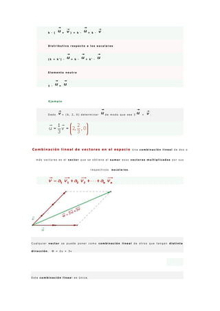 k · ( + ) = k · + k ·
D i s t r i b u t i v a r e s p e c t o a l o s e s c a l a r e s
( k + k ' ) · = k · + k ' ·
E l e m e n t o n e u t r o
1 · =
E j e m p l o
D a d o = ( 6 , 2 , 0 ) d e t e r m i n a r d e m o d o q u e s e a 3 = .
Combinación lineal de vectores en el espacio U n a c o m b i n a c i ó n l i n e a l d e d o s o
m á s v e c t o r e s e s e l v e c t o r q u e s e o b t i e n e a l s u m a r e s o s v e c t o r e s m u l t i p l i c a d o s p o r s u s
r e s p e c t i v o s e s c a l a r e s .
C u a l q u i e r v e c t o r s e p u e d e p o n e r c o m o c o m b i n a c i ó n l i n e a l d e o t r o s q u e t e n g a n d i s t i n t a
d i r e c c i ó n . W = 2 u + 3 v
E s t a c o m b i n a c i ó n l i n e a l e s ú n i c a .
 