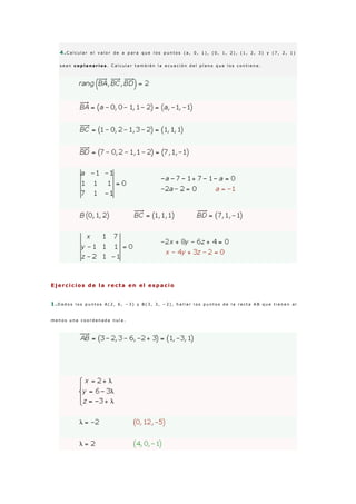 4 .C a l c u l a r e l v a l o r d e a p a r a q u e l o s p u n t o s ( a , 0 , 1 ) , ( 0 , 1 , 2 ) , ( 1 , 2 , 3 ) y ( 7 , 2 , 1 )
s e a n c o p l a n a r i o s . C a l c u l a r t a m b i é n l a e c u a c i ó n d e l p l a n o q u e l o s c o n t i e n e .
Ejercicios de la recta en el espacio
1 .D a d o s l o s p u n t o s A ( 2 , 6 , − 3 ) y B ( 3 , 3 , − 2 ) , h a l l a r l o s p u n t o s d e l a r e c t a A B q u e t i e n e n a l
m e n o s u n a c o o r d e n a d a n u l a .
 