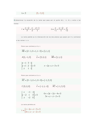 2 .D e t e r m i n a r l a e c u a c i ó n d e l a r e c t a q u e p a s a p o r e l p u n t o A ( 1 , − 1 , 0 ) y c o r t a a l a s
r e c t a s :
L a r e c t a p e d i d a e s l a i n t e r s e c c i ó n d e l o s d o s p l a n o s q u e p a s a n p o r A y c o n t i e n e n
a l a s r e c t a s r y s .
P l a n o q u e c o n t i e n e a A y r .
P l a n o q u e c o n t i e n e a A y s .
L a r e c t a p e r d i d a e s :
 