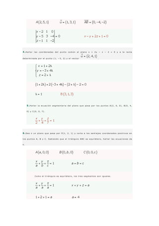 4 .H a l l a r l a s c o o r d e n a d a s d e l p u n t o c o m ú n a l p l a n o x + 2 y − z − 2 = 0 y a l a r e c t a
d e t e r m i n a d a p o r e l p u n t o ( 1 , − 3 , 2 ) y e l v e c t o r .
5 .H a l l a r l a e c u a c i ó n s e g m e n t a r i a d e l p l a n o q u e p a s a p o r l o s p u n t o s A ( 2 , 0 , 0 ) , B ( 0 , 4 ,
0 ) y C ( 0 , 0 , 7 ) .
6 .S e a π u n p l a n o q u e p a s a p o r P ( 1 , 2 , 1 ) y c o r t a a l o s s e m i e j e s c o o r d e n a d o s p o s i t i v o s e n
l o s p u n t o s A , B y C . S a b i e n d o q u e e l t r i á n g u l o A B C e s e q u i l á t e r o , h a l l a r l a s e c u a c i o n e s d e
π .
C o m o e l t r i á n g u l o e s e q u i l á t e r o , l o s t r e s s e g m e n t o s s o n i g u a l e s .
 