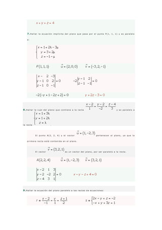 7 .H a l l a r l a e c u a c i ó n i m p l í c i t a d e l p l a n o q u e p a s a p o r e l p u n t o P ( 1 , 1 , 1 ) y e s p a r a l e l o
a :
8 .H a l l a r l a c u a l d e l p l a n o q u e c o n t i e n e a l a r e c t a y e s p a r a l e l o a
l a r e c t a .
E l p u n t o A ( 2 , 2 , 4 ) y e l v e c t o r p e r t e n e c e n a l p l a n o , y a q u e l a
p r i m e r a r e c t a e s t á c o n t e n i d a e n e l p l a n o .
E l v e c t o r e s u n v e c t o r d e l p l a n o , p o r s e r p a r a l e l o a l a r e c t a .
9 .H a l l a r l a e c u a c i ó n d e l p l a n o p a r a l e l o a l a s r e c t a s d e e c u a c i o n e s :
 