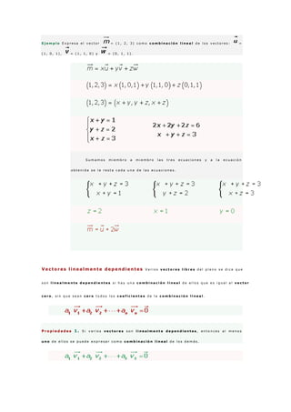 E j e m p l o E x p r e s a e l v e c t o r = ( 1 , 2 , 3 ) c o m o c o m b i n a c i ó n l i n e a l d e l o s v e c t o r e s : =
( 1 , 0 , 1 ) , = ( 1 , 1 , 0 ) y = ( 0 , 1 , 1 ) .
S u m a m o s m i e m b r o a m i e m b r o l a s t r e s e c u a c i o n e s y a l a e c u a c i ó n
o b t e n i d a s e l e r e s t a c a d a u n a d e l a s e c u a c i o n e s .
Vectores linealmente dependientes V a r i o s v e c t o r e s l i b r e s d e l p l a n o s e d i c e q u e
s o n l i n e a l m e n t e d e p e n d i e n t e s s i h a y u n a c o m b i n a c i ó n l i n e a l d e e l l o s q u e e s i g u a l a l v e c t o r
c e r o , s i n q u e s e a n c e r o t o d o s l o s c o e f i c i e n t e s d e l a c o m b i n a c i ó n l i n e a l .
P r o p i e d a d e s 1 . S i v a r i o s v e c t o r e s s o n l i n e a l m e n t e d e p e n d i e n t e s , e n t o n c e s a l m e n o s
u n o d e e l l o s s e p u e d e e x p r e s a r c o m o c o m b i n a c i ó n l i n e a l d e l o s d e m á s .
 