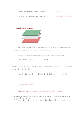 H a z d e p l a n o s p a r a l e l o s
D o s p l a n o s s o n p a r a l e l o s s i l o s c o e f i c i e n t e s x , y , z d e s u s e c u a c i o n e s s o n
p r o p o r c i o n a l e s ; p e r o n o l o s o n s u s t é r m i n o s i n d e p e n d i e n t e s .
T o d o s l o s p l a n o s p a r a l e l o s a u n o d a d o a d m i t e n u n a e c u a c i ó n d e l a f o r m a :
E j e m p l o . H a l l a r e l p l a n o q u e p a s a p o r e l p u n t o ( 3 , − 1 , 2 ) y e s p a r a l e l o a
.
Ejercicios y problemas resueltos de posiciones relativas
1 . H a l l a r l a e c u a c i ó n d e l p l a n o q u e p a s a p o r e l p u n t o d e i n t e r s e c c i ó n d e l a r e c t a
c o n e l p l a n o y e s p a r a l e l o a l a s
r e c t a s :
 