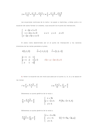 L a s e c u a c i o n e s c o n t i n u a s d e l a r e c t a r s e p a s a n a i m p l í c i t a s , y é s t a s j u n t o a l a
e c u a c i ó n d e l p l a n o f o r m a n u n s i s t e m a , c u y a s o l u c i ó n e s e l p u n t o d e i n t e r s e c c i ó n .
E l p l a n o v i e n e d e t e r m i n a d o p o r e l e l p u n t o d e i n t e r s e c c i ó n y l o s v e c t o r e s
d i r e c t o r e s d e l a s r e c t a s p a r a l e l a s a l p l a n o .
2 . H a l l a r l a e c u a c i ó n d e u n a r e c t a q u e p a s a p o r e l p u n t o ( 1 , 0 , 2 ) y s e a p o y a e n
l a s r e c t a s :
O b t e n e m o s u n p u n t o g e n é r i c o d e l a r e c t a r .
O b t e n e m o s u n p u n t o g e n é r i c o d e l a r e c t a s .
 