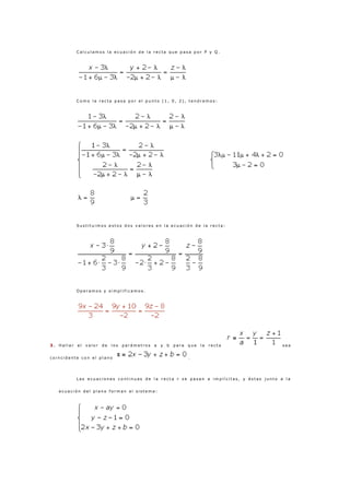 C a l c u l a m o s l a e c u a c i ó n d e l a r e c t a q u e p a s a p o r P y Q .
C o m o l a r e c t a p a s a p o r e l p u n t o ( 1 , 0 , 2 ) , t e n d r e m o s :
S u s t i t u i m o s e s t o s d o s v a l o r e s e n l a e c u a c i ó n d e l a r e c t a :
O p e r a m o s y s i m p l i f i c a m o s .
3 . H a l l a r e l v a l o r d e l o s p a r á m e t r o s a y b p a r a q u e l a r e c t a s e a
c o i n c i d e n t e c o n e l p l a n o .
L a s e c u a c i o n e s c o n t i n u a s d e l a r e c t a r s e p a s a n a i m p l í c i t a s , y é s t a s j u n t o a l a
e c u a c i ó n d e l p l a n o f o r m a n e l s i s t e m a :
 