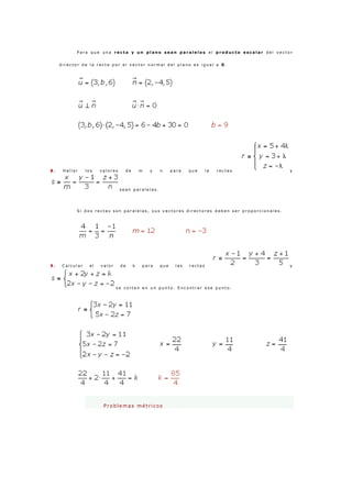 P a r a q u e u n a r e c t a y u n p l a n o s e a n p a r a l e l o s e l p r o d u c t o e s c a l a r d e l v e c t o r
d i r e c t o r d e l a r e c t a p o r e l v e c t o r n o r m a l d e l p l a n o e s i g u a l a 0 .
8 . H a l l a r l o s v a l o r e s d e m y n p a r a q u e l a r e c t a s y
s e a n p a r a l e l a s .
S i d o s r e c t a s s o n p a r a l e l a s , s u s v e c t o r e s d i r e c t o r e s d e b e n s e r p r o p o r c i o n a l e s .
9 . C a l c u l a r e l v a l o r d e k p a r a q u e l a s r e c t a s y
s e c o r t e n e n u n p u n t o . E n c o n t r a r e s e p u n t o .
Pr o b lemas métr icos
 