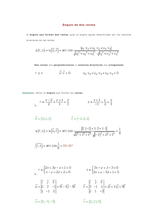 Ángulo de dos rectas
E l á n g u l o q u e f o r m a n d o s r e c t a s i g u a l a l á n g u l o a g u d o d e t e r m i n a d o p o r l o s v e c t o r e s
d i r e c t o r e s d e l a s r e c t a s .
D o s r e c t a s s o n p e r p e n d i c u l a r e s s i v e c t o r e s d i r e c t o r e s s o n o r t o g o n a l e s .
E j e m p l o s . H a l l a r e l á n g u l o q u e f o r m a n l a s r e c t a s :
1 .
2 .
 