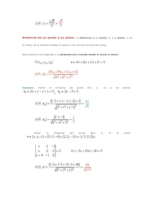 Distancia de un punto a un plano . L a d i s t a n c i a d e u n p u n t o , P , a u n p l a n o , π , e s
l a m e n o r d e l a d i s t a n c i a d e s d e e l p u n t o a l o s i n f i n i t o s p u n t o s d e l p l a n o .
E s t a d i s t a n c i a c o r r e s p o n d e a l a p e r p e n d i c u l a r t r a z a d a d e s d e e l p u n t o a l p l a n o .
E j e m p l o s . H a l l a r l a d i s t a n c i a d e l p u n t o P ( 3 , 1 , − 2 ) a l o s p l a n o s
y .
H a l l a r l a d i s t a n c i a d e l p u n t o Q ( 5 , 5 , 3 ) a l p l a n o
.
 