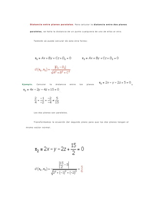 D i s t a n c i a e n t r e p l a n o s p a r a l e l o s . P a r a c a l c u l a r l a d i s t a n c i a e n t r e d o s p l a n o s
p a r a l e l o s , s e h a l l a l a d i s t a n c i a d e u n p u n t o c u a l q u i e r a d e u n o d e e l l o s a l o t r o .
T a m b i é n s e p u e d e c a l c u l a r d e e s t a o t r a f o r m a :
E j e m p l o . C a l c u l a r l a d i s t a n c i a e n t r e l o s p l a n o s y
.
L o s d o s p l a n o s s o n p a r a l e l o s .
T r a n s f o r m a m o s l a e c u a c i ó n d e l s e g u n d o p l a n o p a r a q u e l o s d o s p l a n o s t e n g a n e l
m i s m o v e c t o r n o r m a l .
 
