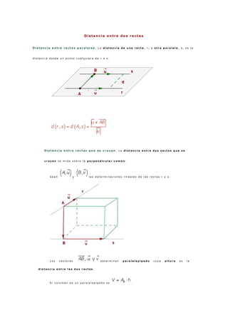 Distancia entre dos rectas
D i s t a n c i a e n t r e r e c t a s p a r a l e l a s . L a d i s t a n c i a d e u n a r e c t a , r , a o t r a p a r a l e l a , s , e s l a
d i s t a n c i a d e s d e u n p u n t o c u a l q u i e r a d e r a s .
D i s t a n c i a e n t r e r e c t a s q u e s e c r u z a n . L a d i s t a n c i a e n t r e d o s s e c t a s q u e s e
c r u z a n s e m i d e s o b r e l a p e r p e n d i c u l a r c o m ú n .
S e a n y l a s d e t e r m i n a c i o n e s l i n e a l e s d e l a s r e c t a s r y s .
L o s v e c t o r e s d e t e r m i n a n p a r a l e l e p í p e d o c u y a a l t u r a e s l a
d i s t a n c i a e n t r e l a s d o s r e c t a s .
E l v o l u m e n d e u n p a r a l e l e p í p e d o e s .
 