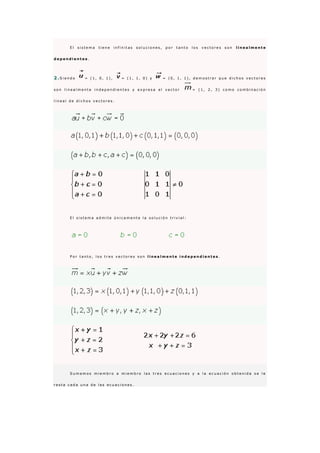 E l s i s t e m a t i e n e i n f i n i t a s s o l u c i o n e s , p o r t a n t o l o s v e c t o r e s s o n l i n e a l m e n t e
d e p e n d i e n t e s .
2 .S i e n d o = ( 1 , 0 , 1 ) , = ( 1 , 1 , 0 ) y = ( 0 , 1 , 1 ) , d e m o s t r a r q u e d i c h o s v e c t o r e s
s o n l i n e a l m e n t e i n d e p e n d i e n t e s y e x p r e s a e l v e c t o r = ( 1 , 2 , 3 ) c o m o c o m b i n a c i ó n
l i n e a l d e d i c h o s v e c t o r e s .
E l s i s t e m a a d m i t e ú n i c a m e n t e l a s o l u c i ó n t r i v i a l :
P o r t a n t o , l o s t r e s v e c t o r e s s o n l i n e a l m e n t e i n d e p e n d i e n t e s .
S u m a m o s m i e m b r o a m i e m b r o l a s t r e s e c u a c i o n e s y a l a e c u a c i ó n o b t e n i d a s e l e
r e s t a c a d a u n a d e l a s e c u a c i o n e s .
 