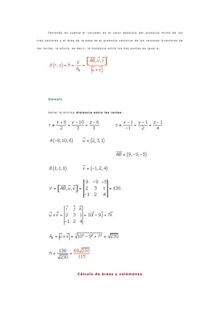T e n i e n d o e n c u e n t a e l v o l u m e n e s e l v a l o r a b s o l u t o d e l p r o d u c t o m i x t o d e l o s
t r e s v e c t o r e s y e l á r e a d e l a b a s e e s e l p r o d u c t o v e c t o r i a l d e l o s v e c t o r e s d i r e c t o r e s d e
l a s r e c t a s , l a a l t u r a , e s d e c i r , l a d i s t a n c i a e n t r e l o s d o s p u n t o s e s i g u a l a :
E j e m p l o
H a l l a r l a m í n i m a d i s t a n c i a e n t r e l a s r e c t a s :
Cálculo de áreas y v olúmenes
 