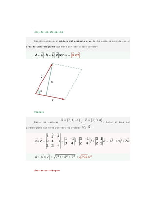 Á r e a d e l p a r a l e l o g r a m o
G e o m é t r i c a m e n t e , e l m ó d u l o d e l p r o d u c t o c r u z d e d o s v e c t o r e s c o i n c i d e c o n e l
á r e a d e l p a r a l e l o g r a m o q u e t i e n e p o r l a d o s a e s o s v e c t o r e s .
E j e m p l o
D a d o s l o s v e c t o r e s y , h a l l a r e l á r e a d e l
p a r a l e l o g r a m o q u e t i e n e p o r l a d o s l o s v e c t o r e s y ·
Á r e a d e u n t r i á n g u l o
 