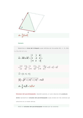 E j e m p l o
D e t e r m i n a r e l á r e a d e l t r i á n g u l o c u y o s v é r t i c e s s o n l o s p u n t o s A ( 1 , 1 , 3 ) , B ( 2 ,
− 1 , 5 ) y C ( − 3 , 3 , 1 ) .
V o l u m e n d e l p a r a l e l e p í p e d o . G e o m é t r i c a m e n t e , e l v a l o r a b s o l u t o d e l p r o d u c t o
m i x t o r e p r e s e n t a e l v o l u m e n d e l p a r a l e l e p í p e d o c u y a s a r i s t a s s o n t r e s v e c t o r e s q u e
c o n c u r r e n e n u n m i s m o v é r t i c e .
H a l l a r e l v o l u m e n d e l p a r a l e l e p í p e d o f o r m a d o p o r l o s v e c t o r e s :
 