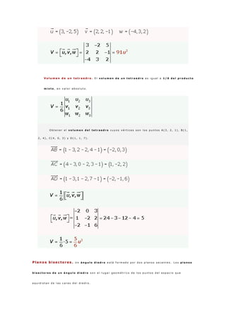 V o l u m e n d e u n t e t r a e d r o . E l v o l u m e n d e u n t e t r a e d r o e s i g u a l a 1 / 6 d e l p r o d u c t o
m i x t o , e n v a l o r a b s o l u t o .
O b t e n e r e l v o l u m e n d e l t e t r a e d r o c u y o s v é r t i c e s s o n l o s p u n t o s A ( 3 , 2 , 1 ) , B ( 1 ,
2 , 4 ) , C ( 4 , 0 , 3 ) y D ( 1 , 1 , 7 ) .
Planos bisectores . U n á n g u l o d i e d r o e s t á f o r m a d o p o r d o s p l a n o s s e c a n t e s . L o s p l a n o s
b i s e c t o r e s d e u n á n g u l o d i e d r o s o n e l l u g a r g e o m é t r i c o d e l o s p u n t o s d e l e s p a c i o q u e
e q u i d i s t a n d e l a s c a r a s d e l d i e d r o .
 