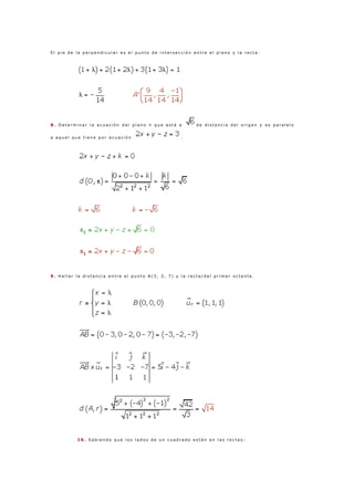 E l p i e d e l a p e r p e n d i c u l a r e s e l p u n t o d e i n t e r s e c c i ó n e n t r e e l p l a n o y l a r e c t a .
8 . D e t e r m i n a r l a e c u a c i ó n d e l p l a n o π q u e e s t á a d e d i s t a n c i a d e l o r i g e n y e s p a r a l e l o
a a q u e l q u e t i e n e p o r e c u a c i ó n .
9 . H a l l a r l a d i s t a n c i a e n t r e e l p u n t o A ( 3 , 2 , 7 ) y l a r e c t a / d e l p r i m e r o c t a n t e .
1 0 . S a b i e n d o q u e l o s l a d o s d e u n c u a d r a d o e s t á n e n l a s r e c t a s :
 
