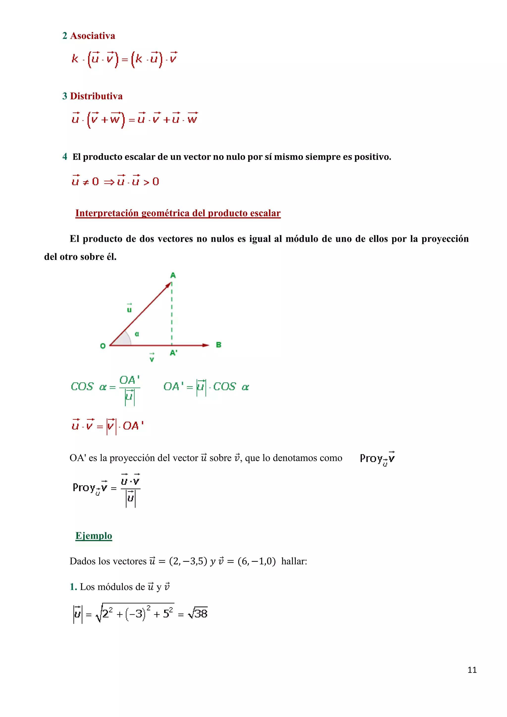 2 Asociativa




    3 Distributiva




    4 El producto escalar de un vector no nulo por sí mismo siempre es positivo.




       Interpretación geométrica del producto escalar

      El producto de dos vectores no nulos es igual al módulo de uno de ellos por la proyección
del otro sobre él.




      OA' es la proyección del vector �⃗ sobre 𝑣𝑣 que lo denotamos como
                                       𝑢𝑢      ⃗,




       Ejemplo

      Dados los vectores �⃗ = (2, −3,5) 𝑦𝑦 𝑣𝑣 = (6, −1,0) hallar:
                          𝑢𝑢               ⃗

      1. Los módulos de �⃗ y 𝑣𝑣
                         𝑢𝑢 ⃗




                                                                                              11
 