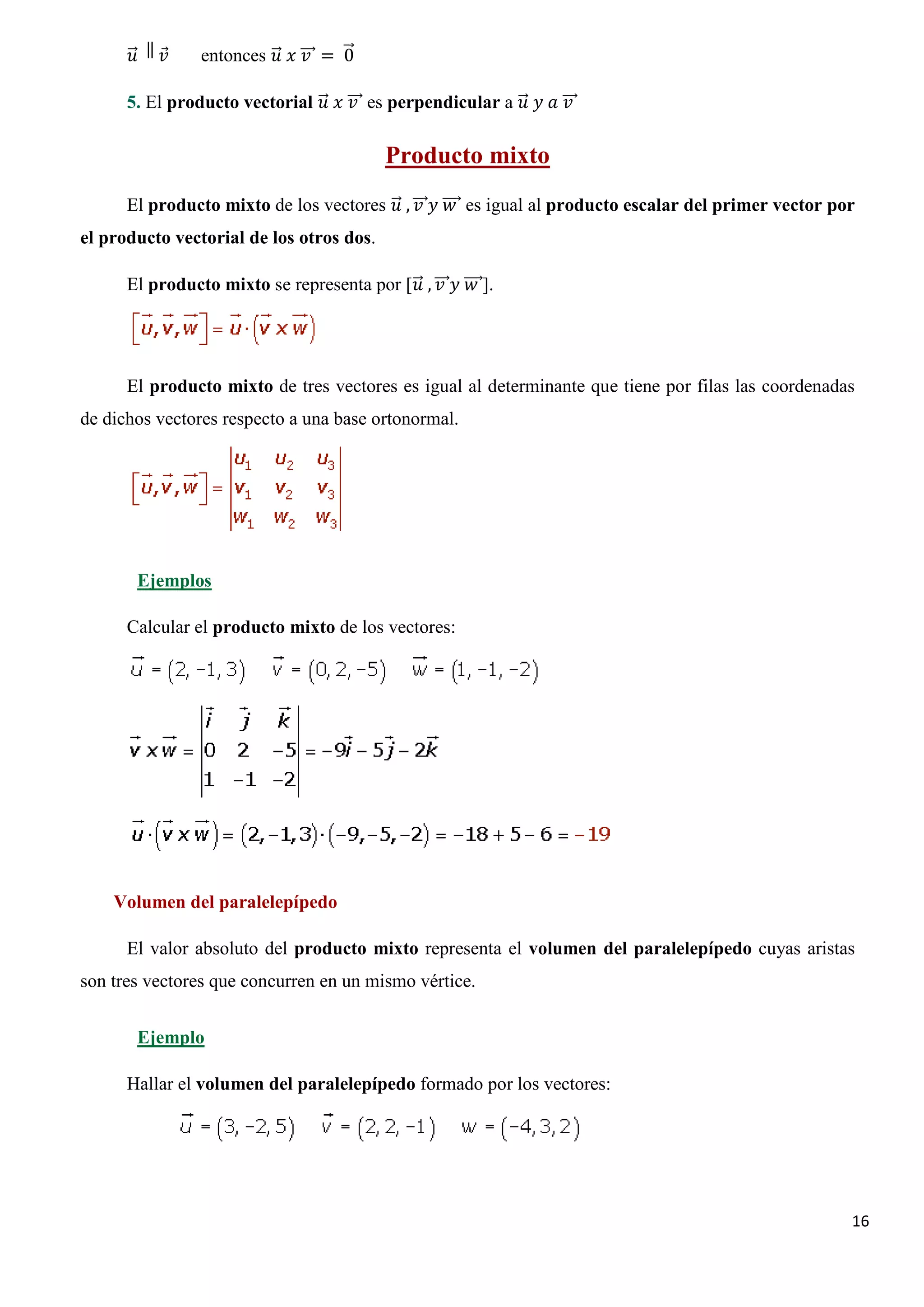 �⃗
       𝑢𝑢   𝑣𝑣
            ⃗    entonces �⃗ 𝑥𝑥 ���⃗ = �⃗
                           𝑢𝑢 𝑣𝑣       0

      5. El producto vectorial �⃗ 𝑥𝑥 ���⃗ es perpendicular a �⃗ 𝑦𝑦 𝑎𝑎 ���⃗
                                𝑢𝑢 𝑣𝑣                         𝑢𝑢       𝑣𝑣

                                             Producto mixto
      El producto mixto de los vectores �⃗ , ���⃗𝑦𝑦 ����⃗ es igual al producto escalar del primer vector por
                                         𝑢𝑢 𝑣𝑣 𝑤𝑤
el producto vectorial de los otros dos.

      El producto mixto se representa por [𝑢𝑢 , ���⃗𝑦𝑦 ����⃗].
                                           �⃗ 𝑣𝑣 𝑤𝑤




      El producto mixto de tres vectores es igual al determinante que tiene por filas las coordenadas
de dichos vectores respecto a una base ortonormal.




        Ejemplos

      Calcular el producto mixto de los vectores:




    Volumen del paralelepípedo

      El valor absoluto del producto mixto representa el volumen del paralelepípedo cuyas aristas
son tres vectores que concurren en un mismo vértice.


        Ejemplo

      Hallar el volumen del paralelepípedo formado por los vectores:




                                                                                                           16
 