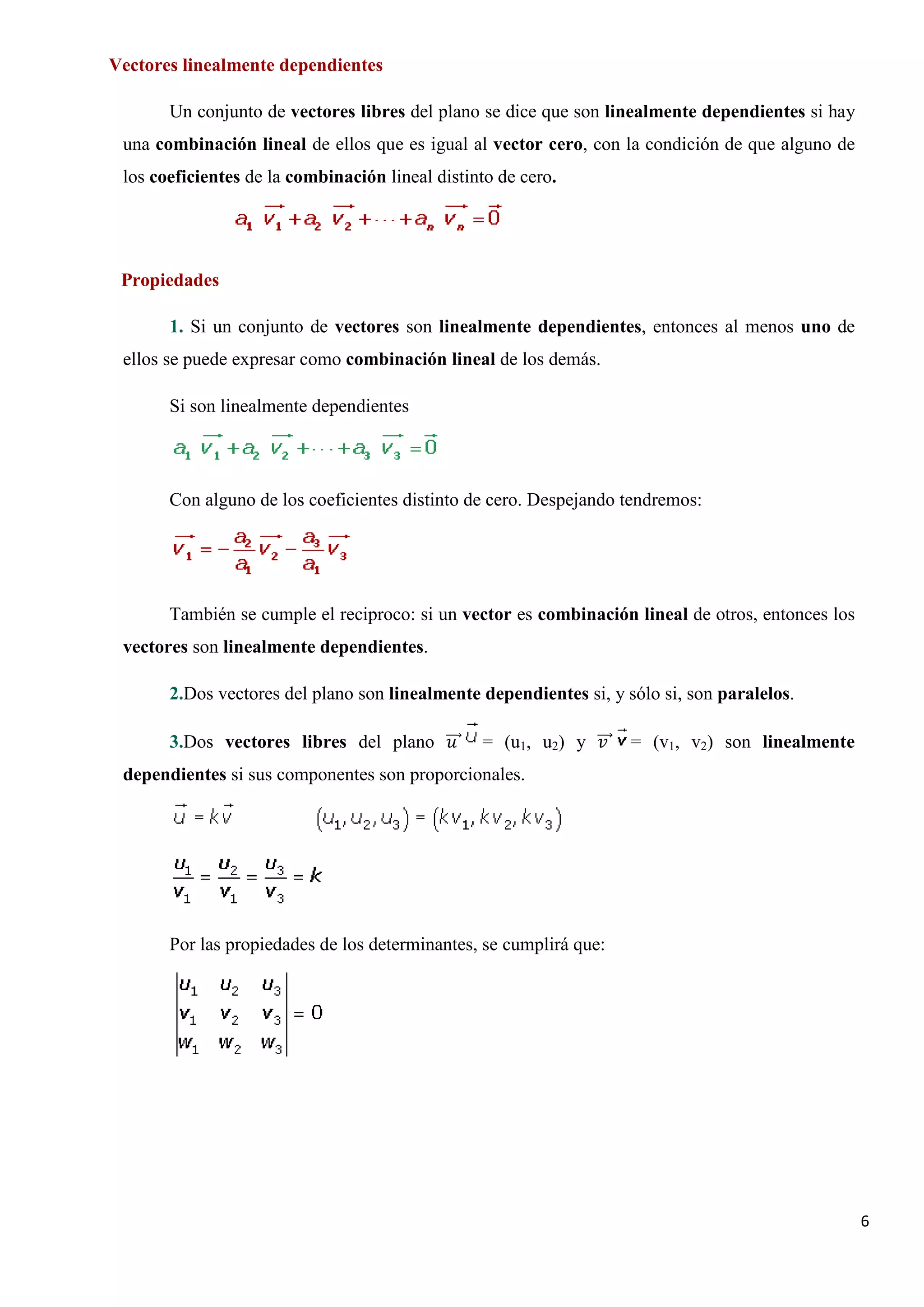 Vectores linealmente dependientes

       Un conjunto de vectores libres del plano se dice que son linealmente dependientes si hay
 una combinación lineal de ellos que es igual al vector cero, con la condición de que alguno de
 los coeficientes de la combinación lineal distinto de cero.




 Propiedades

       1. Si un conjunto de vectores son linealmente dependientes, entonces al menos uno de
 ellos se puede expresar como combinación lineal de los demás.

       Si son linealmente dependientes




       Con alguno de los coeficientes distinto de cero. Despejando tendremos:




       También se cumple el reciproco: si un vector es combinación lineal de otros, entonces los
 vectores son linealmente dependientes.

       2.Dos vectores del plano son linealmente dependientes si, y sólo si, son paralelos.

       3.Dos vectores libres del plano ���⃗
                                        𝑢𝑢       = (u1, u2) y ���⃗ = (v1, v2) son linealmente
                                                               𝑣𝑣
 dependientes si sus componentes son proporcionales.




       Por las propiedades de los determinantes, se cumplirá que:




                                                                                                   6
 