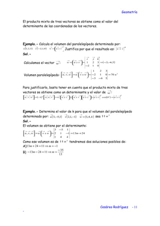 Geometría
El producto mixto de tres vectores se obtiene como el valor del
determinante de las coordenadas de los vectores.
Ejemplo.- Calcula el volumen del paralelepípedo determinado por:
( ) ( ) 





=−
→→→→→
vxuwvu 0,1,23,2,1 Justifica por que el resultado es:
2→→
vxu
Sol.-
Calculamos el vector
→
w : ( )5,6,3
012
321 −−=
−
=





=
→→→
→→→
kji
vxuw
Volumen paralelepípedo:
3
70
563
012
321
.,, uwxvuwvu =
−−
−=





=


 →→→→→→
Para justificarlo, basta tener en cuenta que el producto mixto de tres
vectores se obtiene como un determinante y el valor de
→
w :
( ) ( )
22
2
º0cos..,,1,,
→→→→→→→→→→→→→→→→→
==











=





=



−=



vxuvxuvxuvxuvxuwvuwwvu
Ejemplo.- Determina el valor de k para que el volumen del paralelepípedo
determinado por: ( ) ( ) ( )kwvu ,4,11,1,21,5,3 =−−
→→→
sea
3
11 u
Sol.-
El volumen se obtiene por el determinante:
2413
41
112
153
.,, +=−
−
=





=


 →→→→→→
m
k
wxvuwvu
Como ese volumen es de
3
11 u tendremos dos soluciones posibles de:
A) 1112413 −=⇒=+ mm
B)
13
35
112413
−
=⇒=−− mm
Cesáreo Rodríguez - 11
-
 
