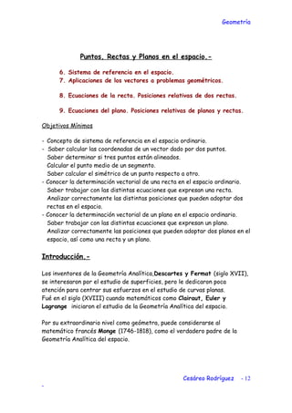 Geometría
Puntos, Rectas y Planos en el espacio.-
6. Sistema de referencia en el espacio.
7. Aplicaciones de los vectores a problemas geométricos.
8. Ecuaciones de la recta. Posiciones relativas de dos rectas.
9. Ecuaciones del plano. Posiciones relativas de planos y rectas.
Objetivos Mínimos
- Concepto de sistema de referencia en el espacio ordinario.
- Saber calcular las coordenadas de un vector dado por dos puntos.
Saber determinar si tres puntos están alineados.
Calcular el punto medio de un segmento.
Saber calcular el simétrico de un punto respecto a otro.
- Conocer la determinación vectorial de una recta en el espacio ordinario.
Saber trabajar con las distintas ecuaciones que expresan una recta.
Analizar correctamente las distintas posiciones que pueden adoptar dos
rectas en el espacio.
- Conocer la determinación vectorial de un plano en el espacio ordinario.
Saber trabajar con las distintas ecuaciones que expresan un plano.
Analizar correctamente las posiciones que pueden adoptar dos planos en el
espacio, así como una recta y un plano.
Introducción.-
Los inventores de la Geometría Analítica,Descartes y Fermat (siglo XVII),
se interesaron por el estudio de superficies, pero le dedicaron poca
atención para centrar sus esfuerzos en el estudio de curvas planas.
Fué en el siglo (XVIII) cuando matemáticos como Clairaut, Euler y
Lagrange iniciaron el estudio de la Geometría Analítica del espacio.
Por su extraordinario nivel como geómetra, puede considerarse al
matemático francés Monge (1746-1818), como el verdadero padre de la
Geometría Analítica del espacio.
Cesáreo Rodríguez - 12
-
 