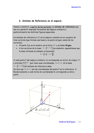 Geometría
6. Sistema de Referencia en el espacio.
Vamos a construir, a partir de los vectores, un sistema de referencia que
nos va a permitir expresar los puntos del espacio ordinario y
posteriormente las distintas figuras espaciales.
Un sistema de referencia ( R ) en el espacio consiste en un conjunto de
tres vectores (que forman una base) y un punto (origen común de los
vectores).
• Al punto fijo se le nombra con la letra O y se llama Origen.
• A los vectores de la base: 





=
→→→
kjiB ,, (en adelante, supondremos que
la base utilizada es siempre ortonormal).












=
→→→
kjiOR ,,,
A cada punto P del espacio ordinario, le corresponde un vector de orígen O
y extremo P 




 →
OP que tiene unas coordenadas, ( )cba ,, , en la base






=
→→→
kjiB ,, del sistema de referencia dado.
Se dice que ( )cba ,, son las coordenadas del punto P en la referencia R .
Recíprocamente a cada terna de coordenadas le corresponde un único
punto.
Cesáreo Rodríguez - 13
-
 