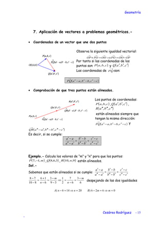 Geometría
7. Aplicación de vectores a problemas geométricos.-
• Coordenadas de un vector que une dos puntos
Observa la siguiente igualdad vectorial:
→→→→→→
−=⇒=+ OPOQPQOQPQOP
Por tanto si las coordenadas de los
puntos son ( )cbaP ,, y ( )cbaQ ′′′ ,,
Las coordenadas de
→
PQ son:
( )ccbbaaPQ −′−′−′
→
,,
• Comprobación de que tres puntos están alineados.
Los puntos de coordenadas:
( )cbaP ,, , ( )cbaQ ′′′ ,, ,
( )cbaR ′′′′′′ ,,
están alineados siempre que
tengan la misma dirección:
( )ccbbaaPQ −′−′−′
→
,, y
( )ccbbaaQR ′−′′′−′′′−′′
→
,,
Es decir, si se cumple:
cc
cc
bb
bb
aa
aa
′−′′
−′
=
′−′′
−′
=
′−′′
−′
Ejemplo.- Calcula los valores de “m” y “n” para que los puntos:
( )mP ,1,7 − , ( )3,6,8Q , ( )9,,10 nR estén alineados.
Sol.-
Sabemos que están alineados si se cumple:
cc
cc
bb
bb
aa
aa
′−′′
−′
=
′−′′
−′
=
′−′′
−′
6
3
6
7
2
1
39
3
6
16
810
78 m
n
m
n
−
=
−
=⇒
−
−
=
−
+
=
−
−
despejando de las dos igualdades
0626)20146) =⇒=−=⇒=− mmBnnA
Cesáreo Rodríguez - 15
-
 