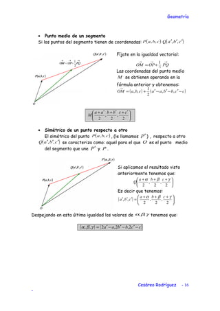 Geometría
• Punto medio de un segmento
Si los puntos del segmento tienen de coordenadas: ( )cbaP ,, ( )cbaQ ′′′ ,,
Fíjate en la igualdad vectorial:
→→→
+= PQOPOM
2
1
Las coordenadas del punto medio
M se obtienen operando en la
fórmula anterior y obtenemos:
( ) ( )ccbbaacbaOM −′−′−′+=
→
,,
2
1
,,





 ′+′+′+
2
,
2
,
2
ccbbaa
M
• Simétrico de un punto respecto a otro
El simétrico del punto ( )cbaP ,, , (le llamamos P′ ) , respecto a otro
( )cbaQ ′′′ ,, se caracteriza como: aquel para el que Q es el punto medio
del segmento que une P′ y P .
Si aplicamos el resultado visto
anteriormente tenemos que:





 +++
2
,
2
,
2
γβα cba
Q
Es decir que tenemos:
( ) 




 +++
=′′′
2
,
2
,
2
,,
γβα cba
cba
Despejando en esta última igualdad los valores de γβα ,, tenemos que:
( ) ( )ccbbaa −′−′−′= 2,2,2,, γβα
Cesáreo Rodríguez - 16
-
 